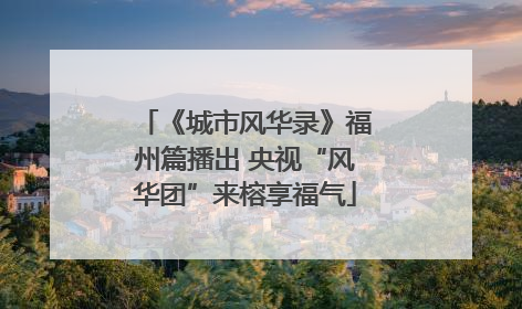 《城市风华录》福州篇播出 央视“风华团”来榕享福气