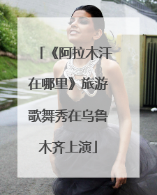 《阿拉木汗在哪里》旅游歌舞秀在乌鲁木齐上演