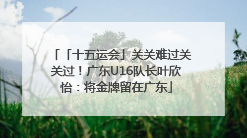「十五运会」关关难过关关过！广东U16队长叶欣怡：将金牌留在广东