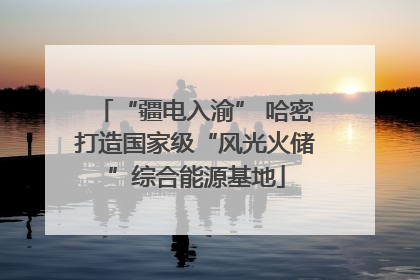 “疆电入渝” 哈密打造国家级“风光火储”综合能源基地