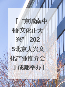 “京城南中轴·文化正大兴” 2025北京大兴文化产业推介会于成都举办