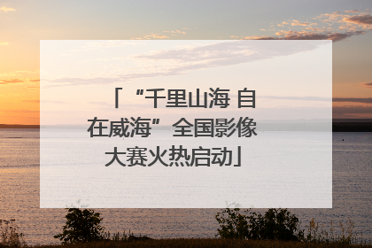 “千里山海 自在威海”全国影像大赛火热启动