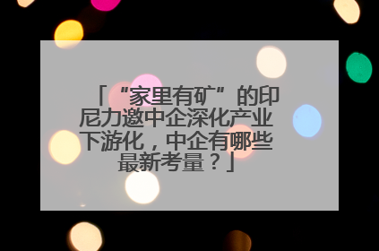 “家里有矿”的印尼力邀中企深化产业下游化，中企有哪些最新考量？