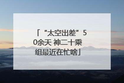 “太空出差”50余天 神二十乘组最近在忙啥