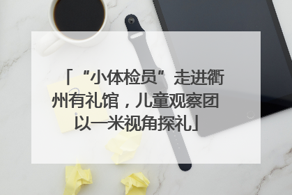 “小体检员”走进衢州有礼馆，儿童观察团以一米视角探礼