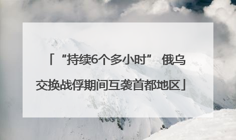 “持续6个多小时” 俄乌交换战俘期间互袭首都地区