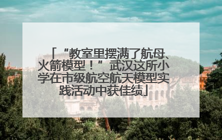 “教室里摆满了航母、火箭模型！”武汉这所小学在市级航空航天模型实践活动中获佳绩