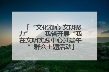 “文化凝心 文明聚力”——我省开展“我在文明实践中心过端午”群众主题活动
