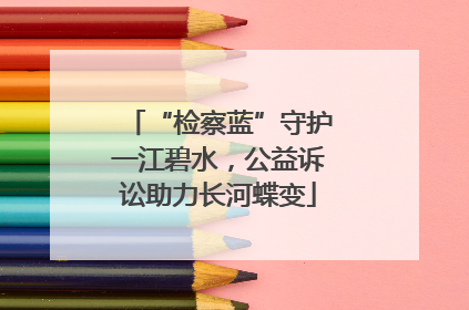 “检察蓝”守护一江碧水，公益诉讼助力长河蝶变