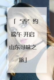 “香”约端午 开启山东寻味之旅