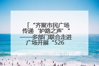 “齐聚市民广场 传递‘护路之声’”——多部门联合走进广场开展“526 我爱路”宣传活动