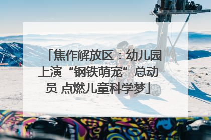 焦作解放区：幼儿园上演“钢铁萌宠”总动员 点燃儿童科学梦