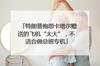 特朗普抱怨卡塔尔赠送的飞机“太大”，不适合做总统专机