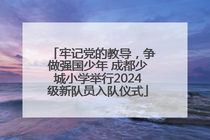 牢记党的教导，争做强国少年 成都少城小学举行2024级新队员入队仪式