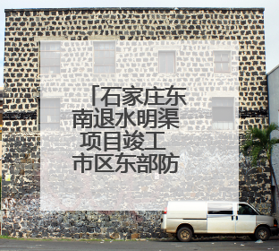 石家庄东南退水明渠项目竣工 市区东部防洪排涝能力大幅提升