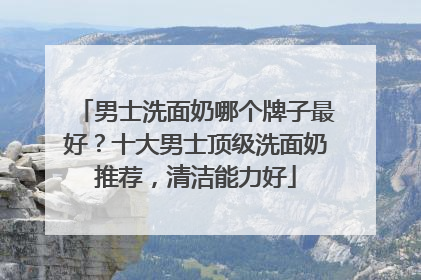 男士洗面奶哪个牌子最好？十大男士顶级洗面奶推荐，清洁能力好