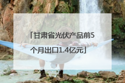 甘肃省光伏产品前5个月出口1.4亿元