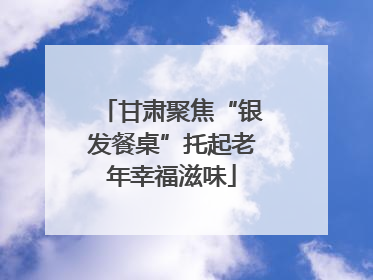 甘肃聚焦“银发餐桌”托起老年幸福滋味