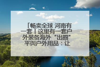 畅卖全球 河南有一套丨这里有一套户外装备海外“出圈” 平舆户外用品:让“休闲风”长红