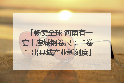 畅卖全球 河南有一套丨虞城钢卷尺：“卷”出县域产业新刻度