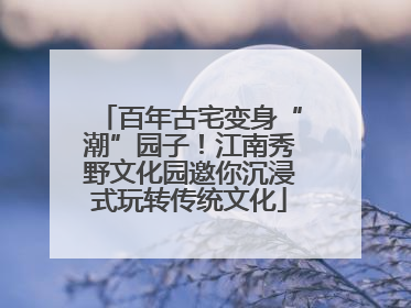 百年古宅变身“潮”园子！江南秀野文化园邀你沉浸式玩转传统文化