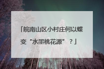 皖南山区小村庄何以蝶变“水墨桃花源”？