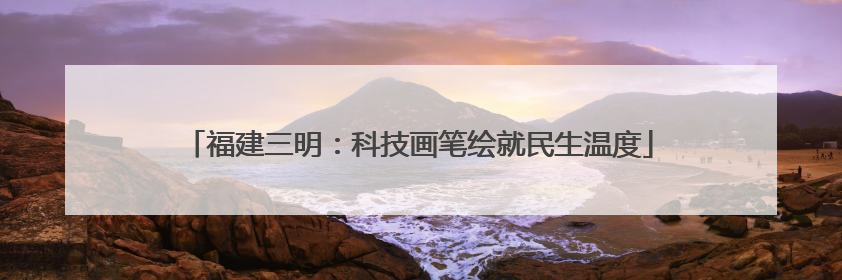福建三明：科技画笔绘就民生温度