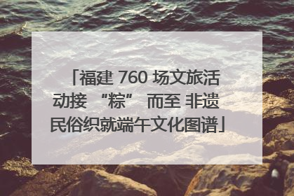 福建 760 场文旅活动接 “粽” 而至 非遗民俗织就端午文化图谱