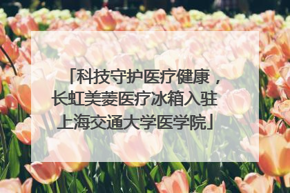 科技守护医疗健康，长虹美菱医疗冰箱入驻上海交通大学医学院