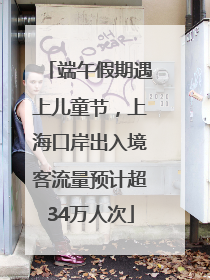 端午假期遇上儿童节，上海口岸出入境客流量预计超34万人次