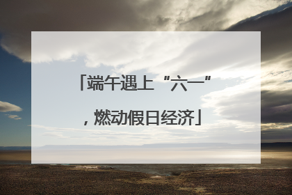 端午遇上“六一”，燃动假日经济