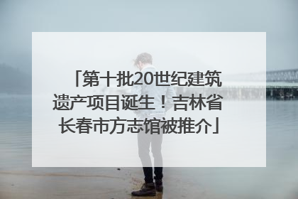 第十批20世纪建筑遗产项目诞生！吉林省长春市方志馆被推介