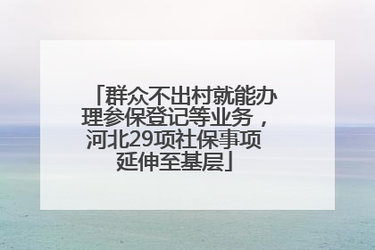 群众不出村就能办理参保登记等业务，河北29项社保事项延伸至基层