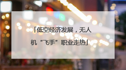 低空经济发展，无人机“飞手”职业走热