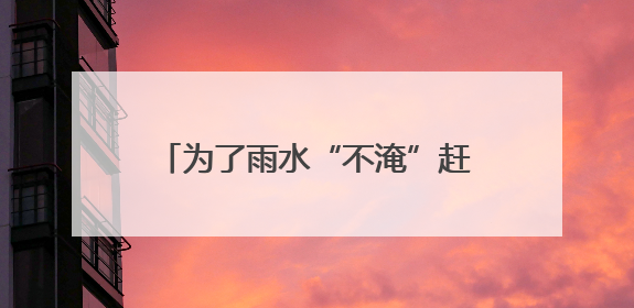 为了雨水“不淹”赶考路，“城市医生”全面清理“隐疾”