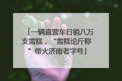 一辆直营车日销八万支雪糕，“雪糕论斤称”带火济南老字号