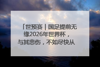 世预赛｜国足提前无缘2026年世界杯，与其悲伤，不如尽快从选帅开始重建