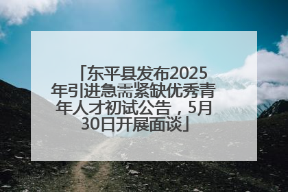东平县发布2025年引进急需紧缺优秀青年人才初试公告，5月30日开展面谈