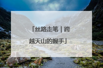 丝路走笔｜跨越天山的握手