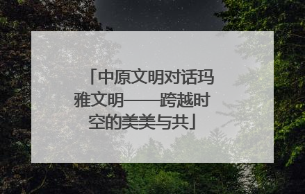 中原文明对话玛雅文明——跨越时空的美美与共
