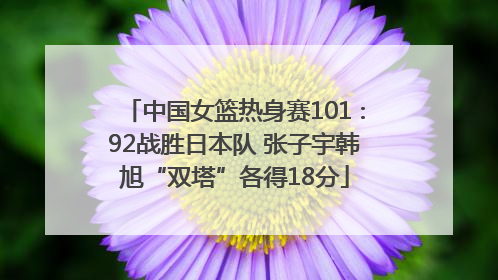 中国女篮热身赛101∶92战胜日本队 张子宇韩旭“双塔”各得18分