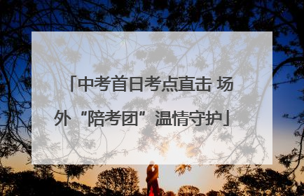 中考首日考点直击 场外“陪考团”温情守护