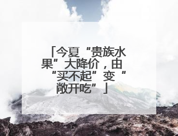 今夏“贵族水果”大降价，由“买不起”变“敞开吃”