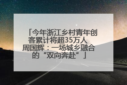 今年浙江乡村青年创客累计将超35万人 周国辉：一场城乡融合的“双向奔赴”