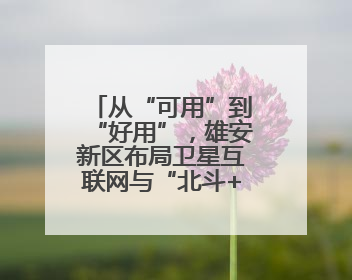 从“可用”到“好用”，雄安新区布局卫星互联网与“北斗+”新赛道