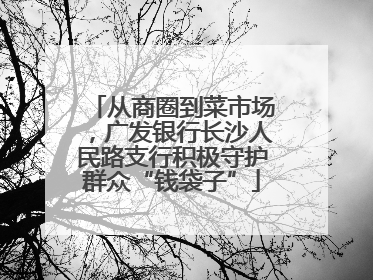 从商圈到菜市场，广发银行长沙人民路支行积极守护群众“钱袋子”