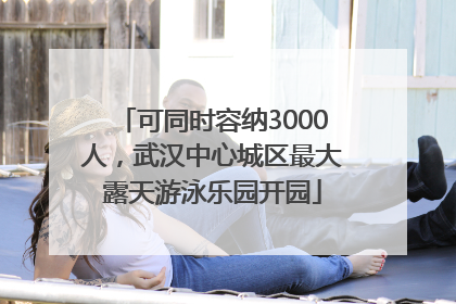 可同时容纳3000人，武汉中心城区最大露天游泳乐园开园