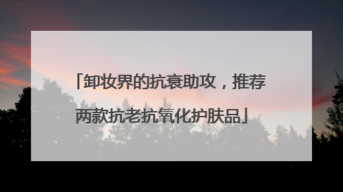 卸妆界的抗衰助攻，推荐两款抗老抗氧化护肤品