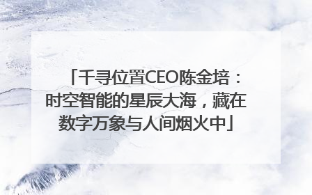 千寻位置CEO陈金培：时空智能的星辰大海，藏在数字万象与人间烟火中