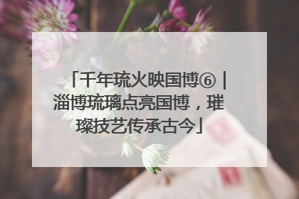 千年琉火映国博⑥｜淄博琉璃点亮国博，璀璨技艺传承古今